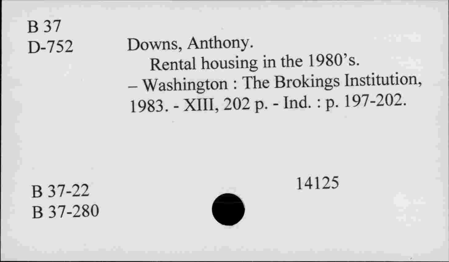 ﻿B37
D-752 Downs, Anthony.
Rental housing in the 1980’s.
- Washington : The Brokings Institution, 1983. - XIII, 202 p. - Ind. : p. 197-202.
B 37-22
B 37-280
14125